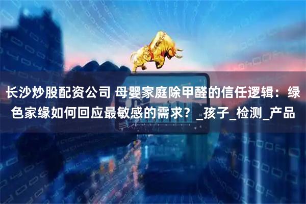 长沙炒股配资公司 母婴家庭除甲醛的信任逻辑：绿色家缘如何回应最敏感的需求？_孩子_检测_产品