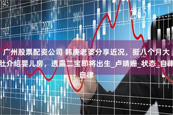 广州股票配资公司 韩庚老婆分享近况，挺八个月大肚介绍婴儿房，透露二宝即将出生_卢靖姗_状态_自律