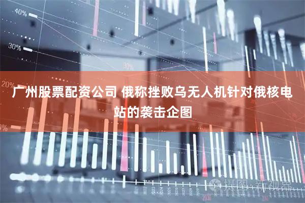 广州股票配资公司 俄称挫败乌无人机针对俄核电站的袭击企图