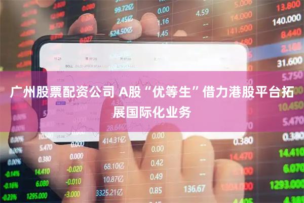广州股票配资公司 A股“优等生”借力港股平台拓展国际化业务