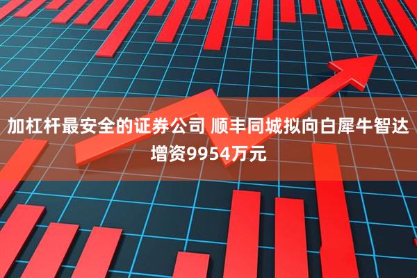 加杠杆最安全的证券公司 顺丰同城拟向白犀牛智达增资9954万元