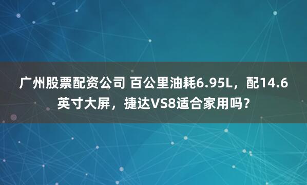 广州股票配资公司 百公里油耗6.95L，配14.6英寸大屏，捷达VS8适合家用吗？