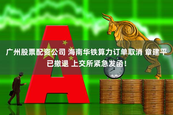 广州股票配资公司 海南华铁算力订单取消 章建平已撤退 上交所紧急发函！