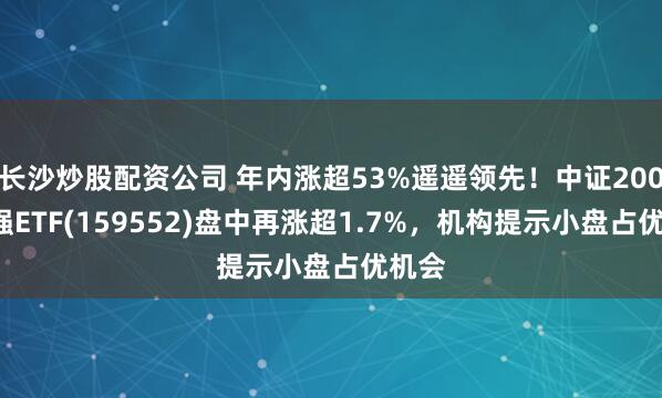 长沙炒股配资公司 年内涨超53%遥遥领先!中证2000增强ETF(159552)盘中再涨超1.7%,机构提示小盘占优机会