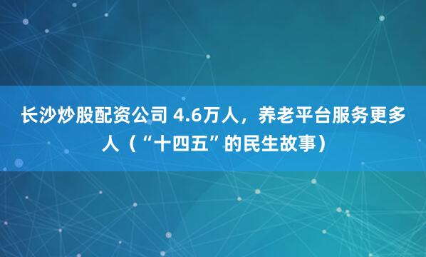 长沙炒股配资公司 4.6万人,养老平台服务更多人(“十四五”的民生故事)