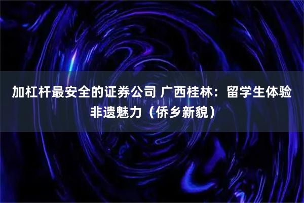 加杠杆最安全的证券公司 广西桂林:留学生体验非遗魅力(侨乡新貌)