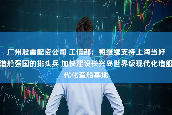 广州股票配资公司 工信部:将继续支持上海当好建设造船强国的排头兵 加快建设长兴岛世界级现代化造船基地
