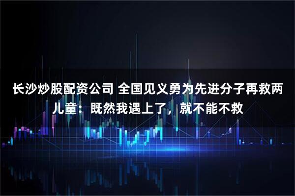 长沙炒股配资公司 全国见义勇为先进分子再救两儿童:既然我遇上了,就不能不救