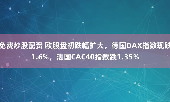 免费炒股配资 欧股盘初跌幅扩大，德国DAX指数现跌1.6%，法国CAC40指数跌1.35%