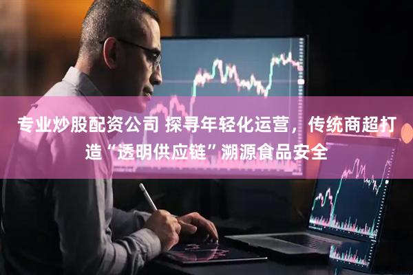 专业炒股配资公司 探寻年轻化运营，传统商超打造“透明供应链”溯源食品安全