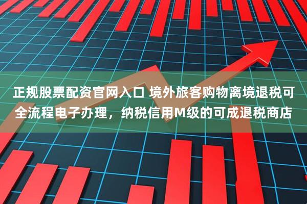 正规股票配资官网入口 境外旅客购物离境退税可全流程电子办理，纳税信用M级的可成退税商店