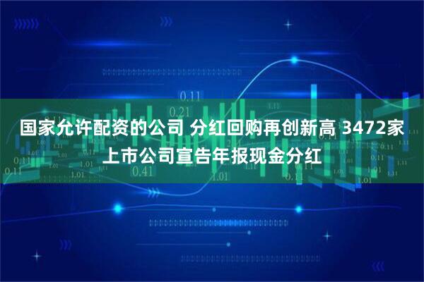 国家允许配资的公司 分红回购再创新高 3472家上市公司宣告年报现金分红