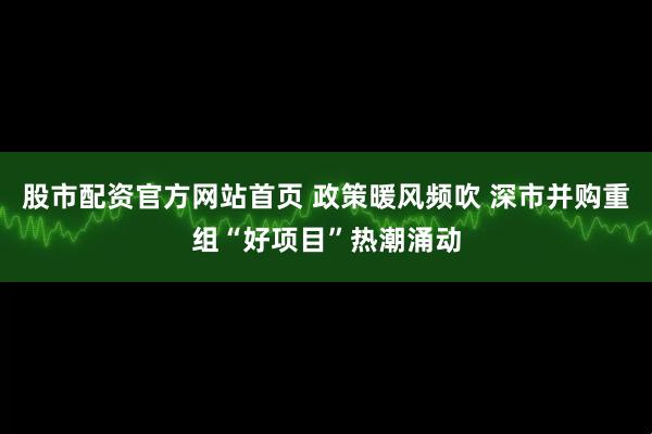 股市配资官方网站首页 政策暖风频吹 深市并购重组“好项目”热潮涌动