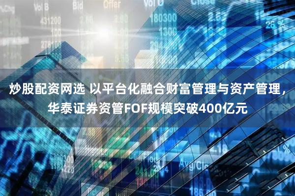 炒股配资网选 以平台化融合财富管理与资产管理，华泰证券资管FOF规模突破400亿元