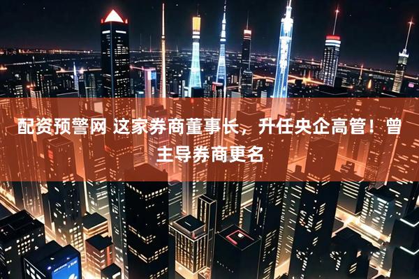 配资预警网 这家券商董事长，升任央企高管！曾主导券商更名