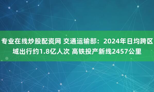 专业在线炒股配资网 交通运输部：2024年日均跨区域出行约1.8亿人次 高铁投产新线2457公里
