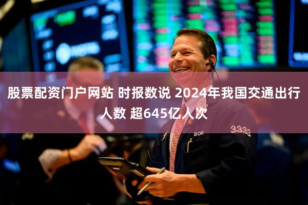 股票配资门户网站 时报数说 2024年我国交通出行人数 超645亿人次