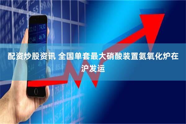 配资炒股资讯 全国单套最大硝酸装置氨氧化炉在沪发运