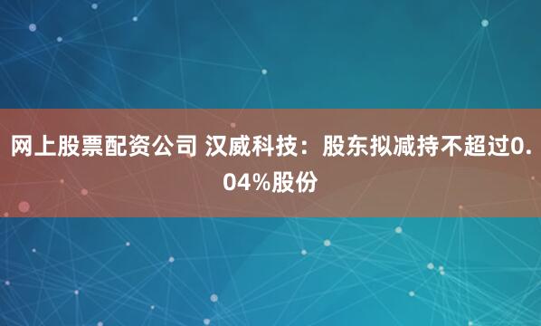 网上股票配资公司 汉威科技：股东拟减持不超过0.04%股份