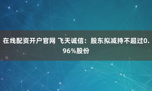 在线配资开户官网 飞天诚信：股东拟减持不超过0.96%股份