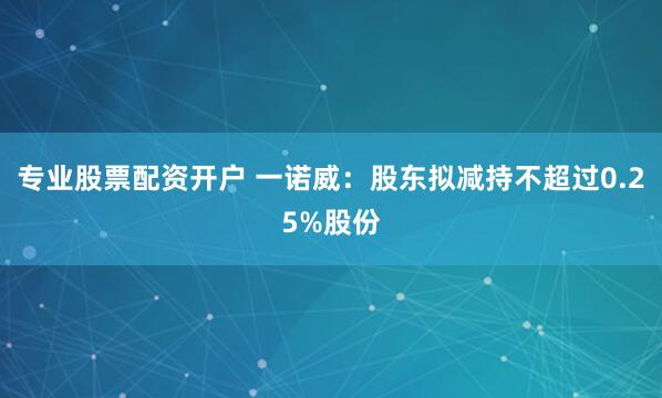 专业股票配资开户 一诺威：股东拟减持不超过0.25%股份
