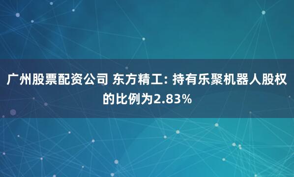 广州股票配资公司 东方精工: 持有乐聚机器人股权的比例为2.83%
