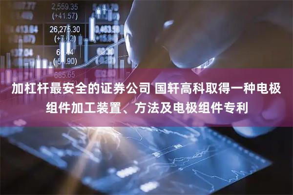 加杠杆最安全的证券公司 国轩高科取得一种电极组件加工装置、方法及电极组件专利