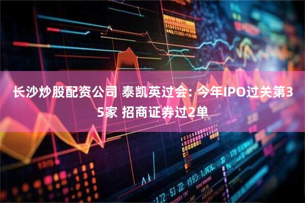 长沙炒股配资公司 泰凯英过会: 今年IPO过关第35家 招商证券过2单