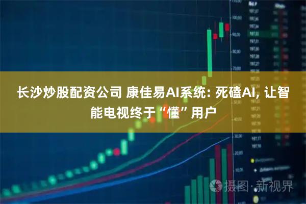 长沙炒股配资公司 康佳易AI系统: 死磕AI, 让智能电视终于“懂”用户