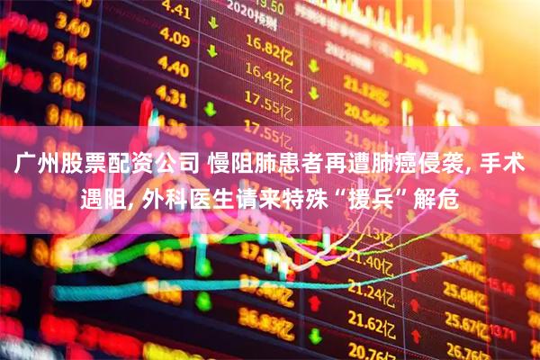 广州股票配资公司 慢阻肺患者再遭肺癌侵袭, 手术遇阻, 外科医生请来特殊“援兵”解危
