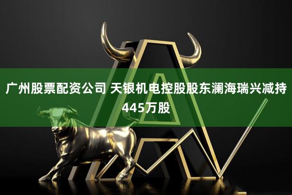 广州股票配资公司 天银机电控股股东澜海瑞兴减持445万股