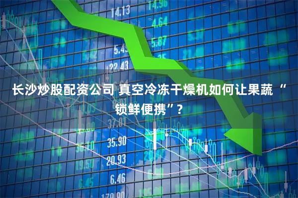长沙炒股配资公司 真空冷冻干燥机如何让果蔬 “锁鲜便携”?