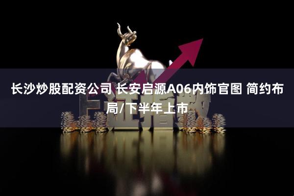 长沙炒股配资公司 长安启源A06内饰官图 简约布局/下半年上市