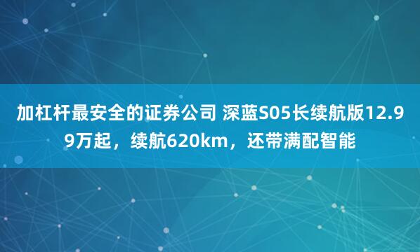 加杠杆最安全的证券公司 深蓝S05长续航版12.99万起，续航620km，还带满配智能