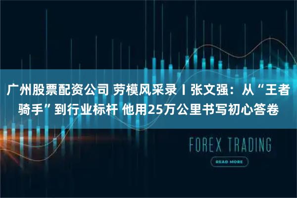 广州股票配资公司 劳模风采录〡张文强：从“王者骑手”到行业标杆 他用25万公里书写初心答卷