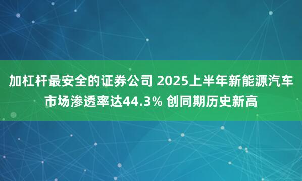 加杠杆最安全的证券公司 2025上半年新能源汽车市场渗透率达44.3% 创同期历史新高