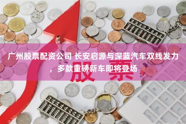 广州股票配资公司 长安启源与深蓝汽车双线发力，多款重磅新车即将登场