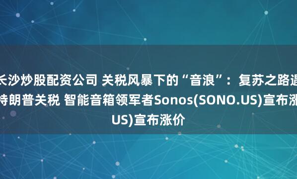 长沙炒股配资公司 关税风暴下的“音浪”：复苏之路遇上特朗普关税 智能音箱领军者Sonos(SONO.US)宣布涨价