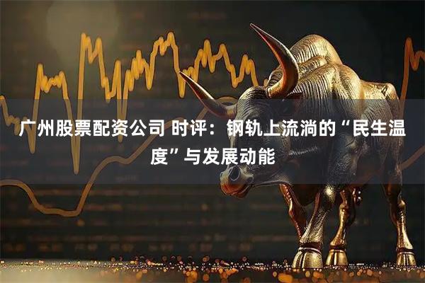 广州股票配资公司 时评：钢轨上流淌的“民生温度”与发展动能