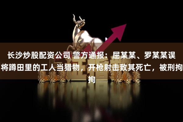 长沙炒股配资公司 警方通报：屈某某、罗某某误将蹲田里的工人当猎物，开枪射击致其死亡，被刑拘