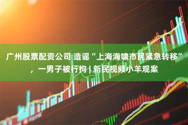 广州股票配资公司 造谣“上海海啸市民紧急转移”，一男子被行拘 | 新民视频小羊观案