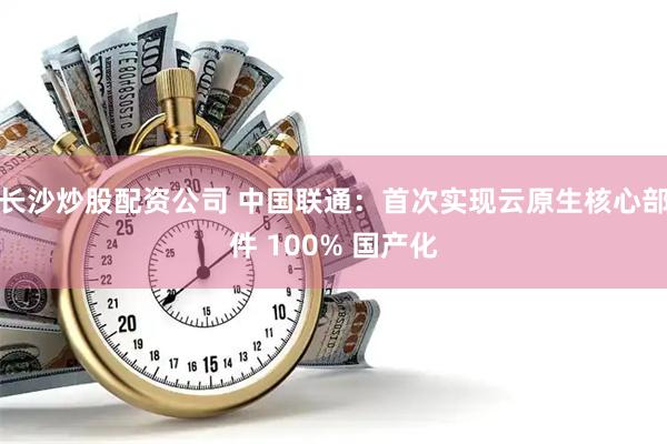 长沙炒股配资公司 中国联通：首次实现云原生核心部件 100% 国产化