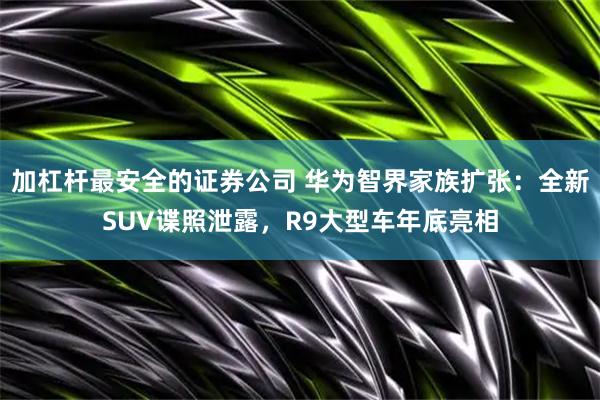 加杠杆最安全的证券公司 华为智界家族扩张：全新SUV谍照泄露，R9大型车年底亮相