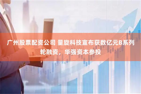 广州股票配资公司 量旋科技宣布获数亿元B系列轮融资，华强资本参投
