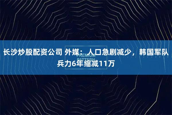 长沙炒股配资公司 外媒：人口急剧减少，韩国军队兵力6年缩减11万
