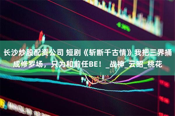 长沙炒股配资公司 短剧《斩断千古情》我把三界捅成修罗场，只为和前任BE！_战神_云昭_桃花