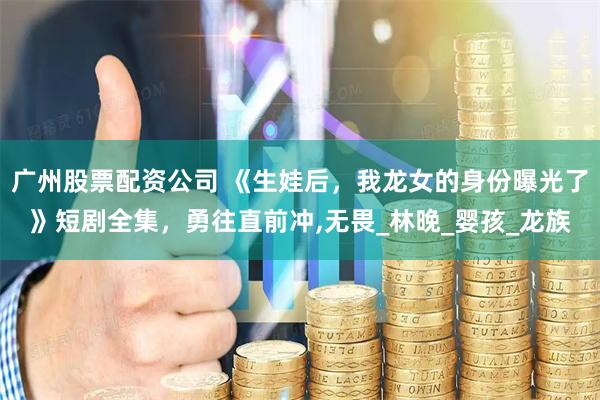 广州股票配资公司 《生娃后，我龙女的身份曝光了》短剧全集，勇往直前冲,无畏_林晚_婴孩_龙族