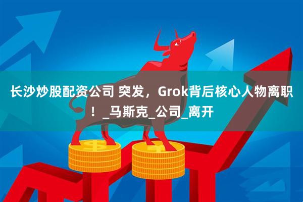 长沙炒股配资公司 突发，Grok背后核心人物离职！_马斯克_公司_离开