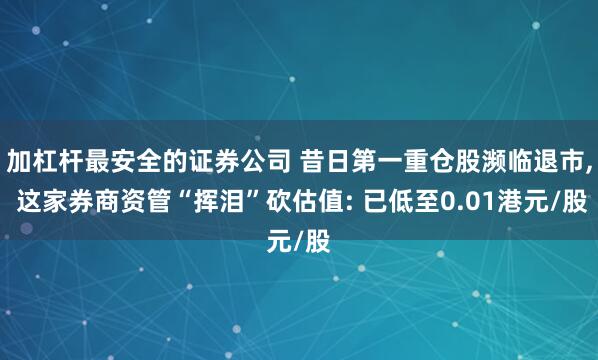 加杠杆最安全的证券公司 昔日第一重仓股濒临退市, 这家券商资管“挥泪”砍估值: 已低至0.01港元/股