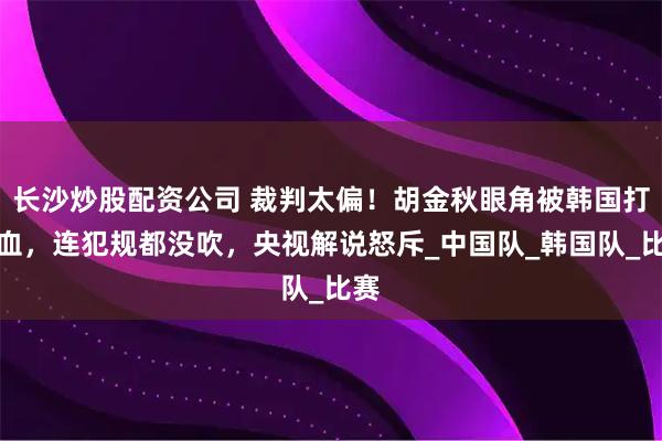 长沙炒股配资公司 裁判太偏！胡金秋眼角被韩国打出血，连犯规都没吹，央视解说怒斥_中国队_韩国队_比赛